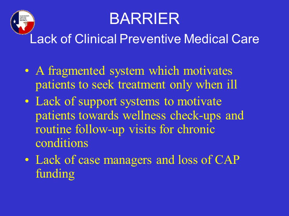 BARRIER Lack of Clinical Preventive Medical Care A fragmented system which motivates patients to seek treatment only when ill Lack of support systems to motivate patients towards wellness check-ups and routine follow-up visits for chronic conditions Lack of case managers and loss of CAP funding