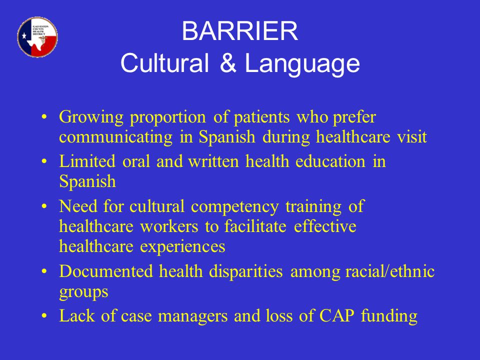BARRIER Cultural & Language Growing proportion of patients who prefer communicating in Spanish during healthcare visit Limited oral and written health education in Spanish Need for cultural competency training of healthcare workers to facilitate effective healthcare experiences Documented health disparities among racial/ethnic groups Lack of case managers and loss of CAP funding