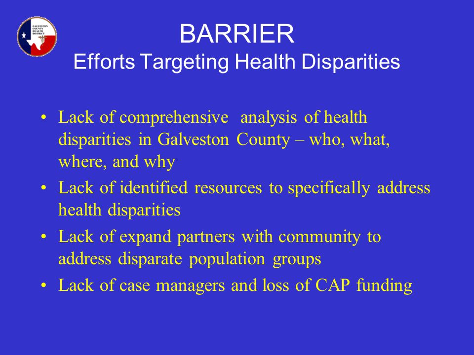BARRIER Efforts Targeting Health Disparities Lack of comprehensive analysis of health disparities in Galveston County – who, what, where, and why Lack of identified resources to specifically address health disparities Lack of expand partners with community to address disparate population groups Lack of case managers and loss of CAP funding