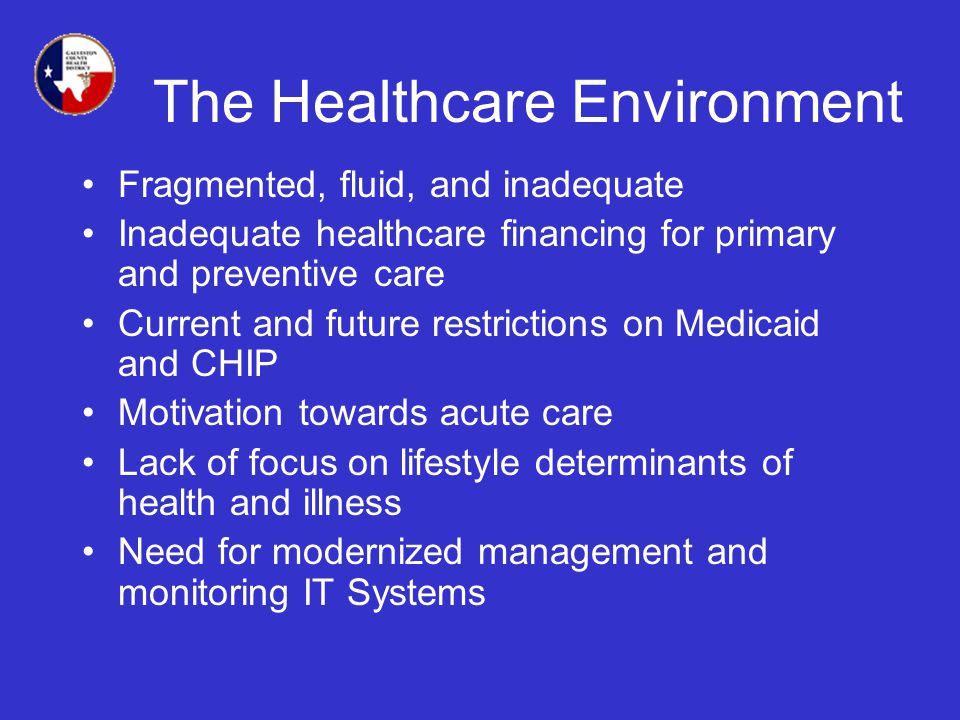 The Healthcare Environment Fragmented, fluid, and inadequate Inadequate healthcare financing for primary and preventive care Current and future restrictions on Medicaid and CHIP Motivation towards acute care Lack of focus on lifestyle determinants of health and illness Need for modernized management and monitoring IT Systems
