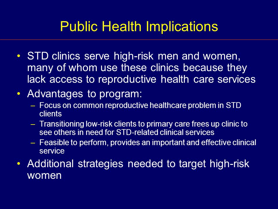 Public Health Implications STD clinics serve high-risk men and women, many of whom use these clinics because they lack access to reproductive health care services Advantages to program: –Focus on common reproductive healthcare problem in STD clients –Transitioning low-risk clients to primary care frees up clinic to see others in need for STD-related clinical services –Feasible to perform, provides an important and effective clinical service Additional strategies needed to target high-risk women