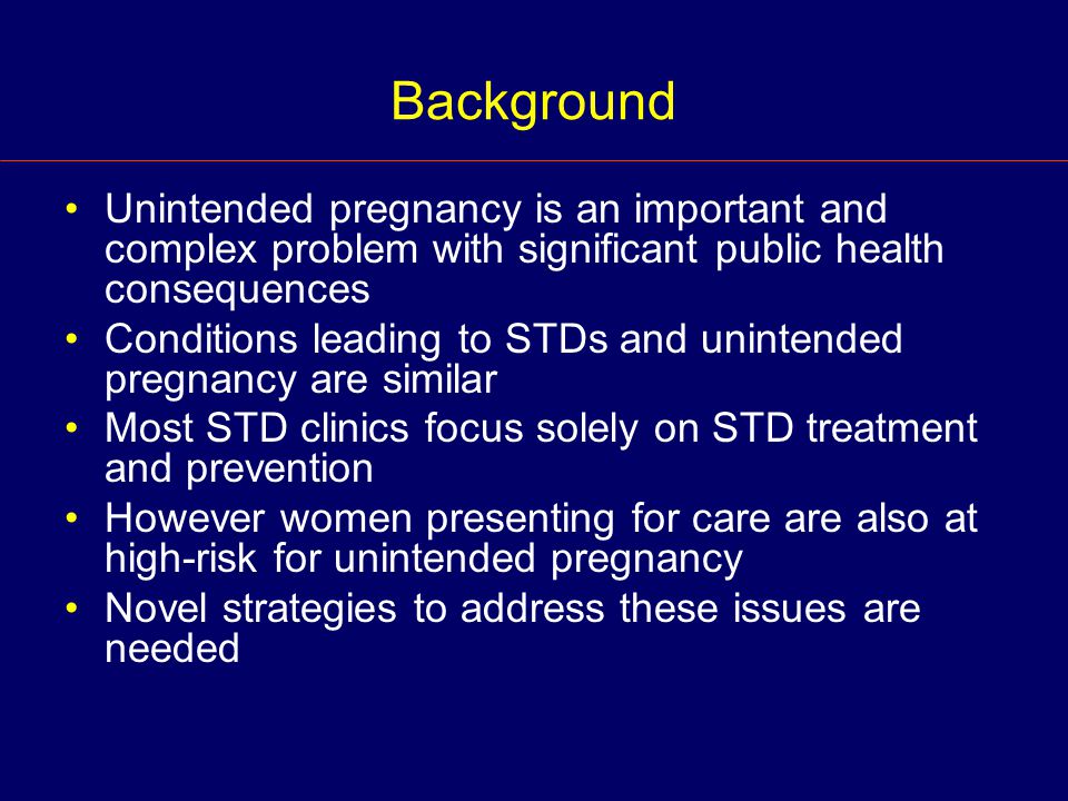 Background Unintended pregnancy is an important and complex problem with significant public health consequences Conditions leading to STDs and unintended pregnancy are similar Most STD clinics focus solely on STD treatment and prevention However women presenting for care are also at high-risk for unintended pregnancy Novel strategies to address these issues are needed