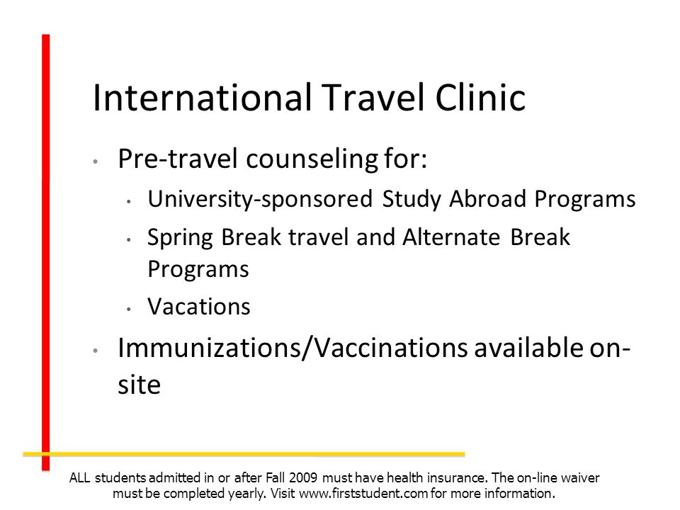 Pre-travel counseling for: University-sponsored Study Abroad Programs Spring Break travel and Alternate Break Programs Vacations Immunizations/Vaccinations available on- site ALL students admitted in or after Fall 2009 must have health insurance.
