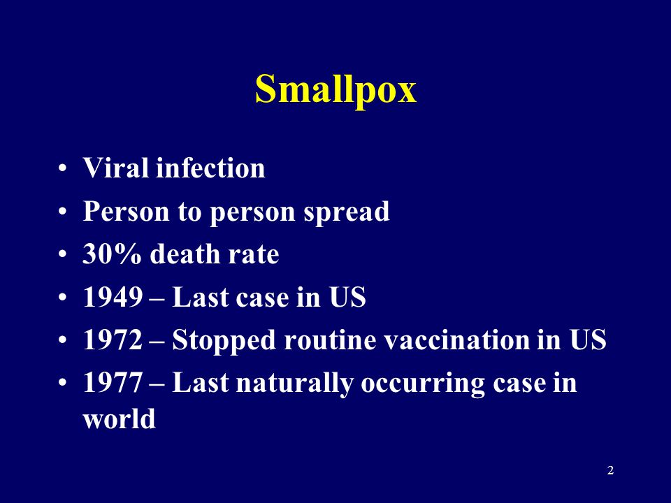 2 Smallpox Viral infection Person to person spread 30% death rate 1949 – Last case in US 1972 – Stopped routine vaccination in US 1977 – Last naturally occurring case in world