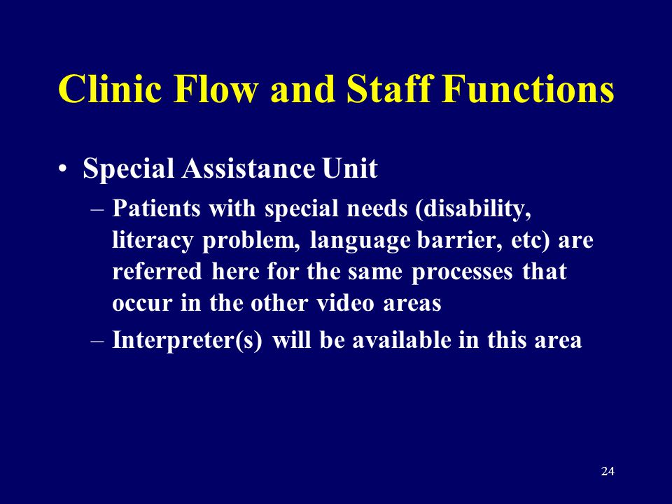 24 Clinic Flow and Staff Functions Special Assistance Unit –Patients with special needs (disability, literacy problem, language barrier, etc) are referred here for the same processes that occur in the other video areas –Interpreter(s) will be available in this area
