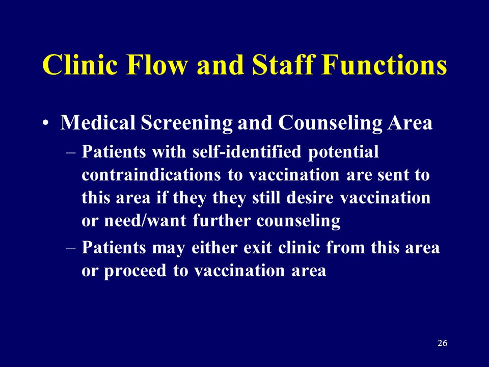 26 Clinic Flow and Staff Functions Medical Screening and Counseling Area –Patients with self-identified potential contraindications to vaccination are sent to this area if they they still desire vaccination or need/want further counseling –Patients may either exit clinic from this area or proceed to vaccination area