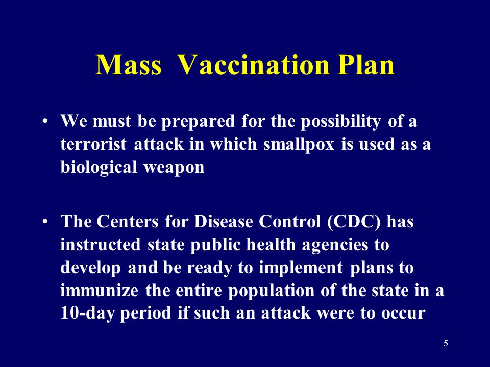 5 Mass Vaccination Plan We must be prepared for the possibility of a terrorist attack in which smallpox is used as a biological weapon The Centers for Disease Control (CDC) has instructed state public health agencies to develop and be ready to implement plans to immunize the entire population of the state in a 10-day period if such an attack were to occur