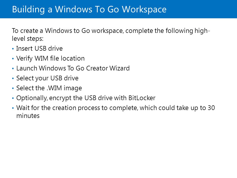 Building a Windows To Go Workspace To create a Windows to Go workspace, complete the following high- level steps: Insert USB drive Verify WIM file location Launch Windows To Go Creator Wizard Select your USB drive Select the.WIM image Optionally, encrypt the USB drive with BitLocker Wait for the creation process to complete, which could take up to 30 minutes