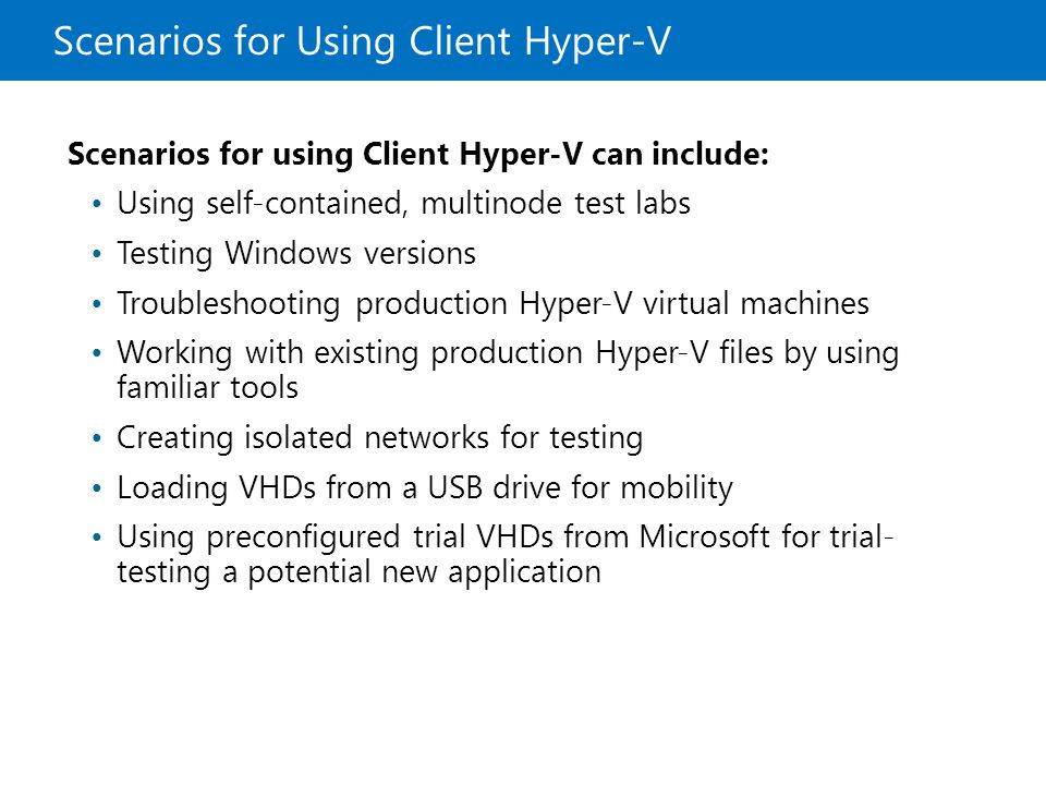 Scenarios for Using Client Hyper-V Scenarios for using Client Hyper-V can include: Using self-contained, multinode test labs Testing Windows versions Troubleshooting production Hyper-V virtual machines Working with existing production Hyper-V files by using familiar tools Creating isolated networks for testing Loading VHDs from a USB drive for mobility Using preconfigured trial VHDs from Microsoft for trial- testing a potential new application
