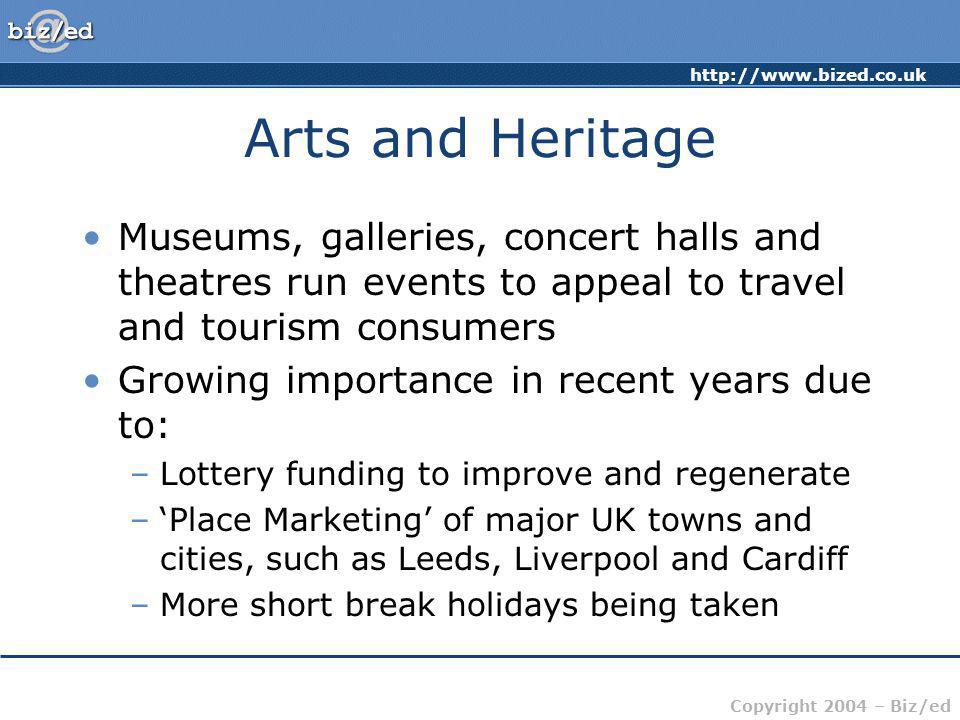 Copyright 2004 – Biz/ed Arts and Heritage Museums, galleries, concert halls and theatres run events to appeal to travel and tourism consumers Growing importance in recent years due to: –Lottery funding to improve and regenerate –Place Marketing of major UK towns and cities, such as Leeds, Liverpool and Cardiff –More short break holidays being taken