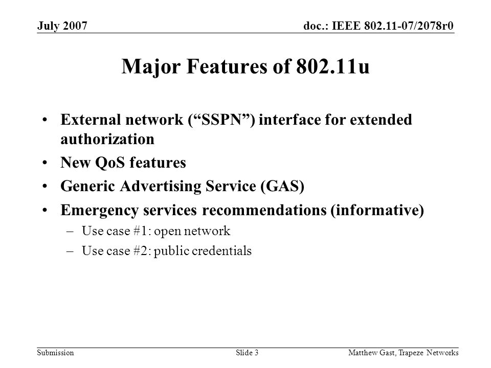doc.: IEEE /2078r0 Submission July 2007 Matthew Gast, Trapeze NetworksSlide 3 Major Features of u External network (SSPN) interface for extended authorization New QoS features Generic Advertising Service (GAS) Emergency services recommendations (informative) –Use case #1: open network –Use case #2: public credentials