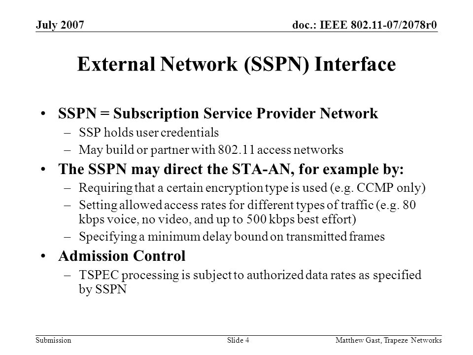 doc.: IEEE /2078r0 Submission July 2007 Matthew Gast, Trapeze NetworksSlide 4 External Network (SSPN) Interface SSPN = Subscription Service Provider Network –SSP holds user credentials –May build or partner with access networks The SSPN may direct the STA-AN, for example by: –Requiring that a certain encryption type is used (e.g.