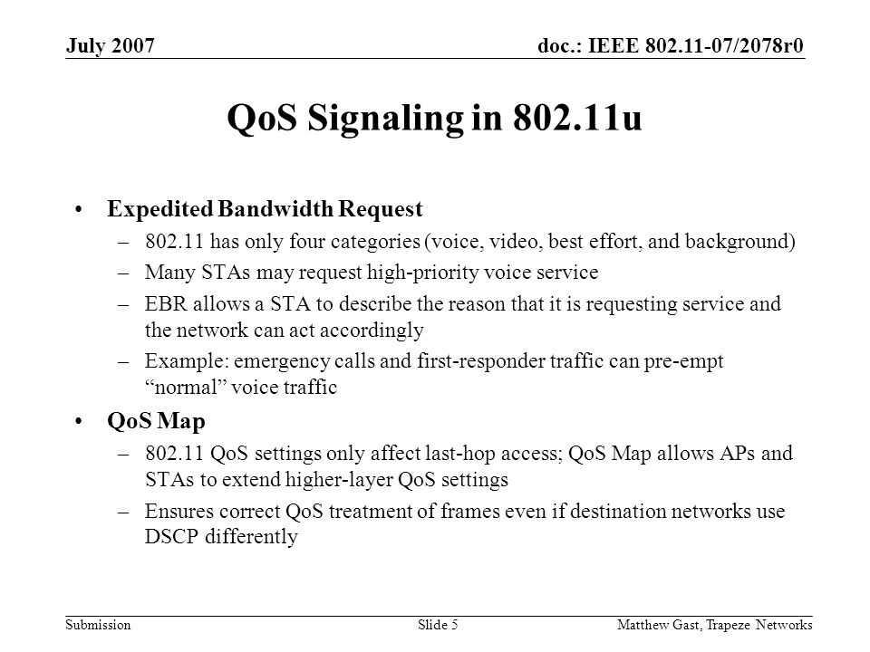 doc.: IEEE /2078r0 Submission July 2007 Matthew Gast, Trapeze NetworksSlide 5 QoS Signaling in u Expedited Bandwidth Request – has only four categories (voice, video, best effort, and background) –Many STAs may request high-priority voice service –EBR allows a STA to describe the reason that it is requesting service and the network can act accordingly –Example: emergency calls and first-responder traffic can pre-empt normal voice traffic QoS Map – QoS settings only affect last-hop access; QoS Map allows APs and STAs to extend higher-layer QoS settings –Ensures correct QoS treatment of frames even if destination networks use DSCP differently