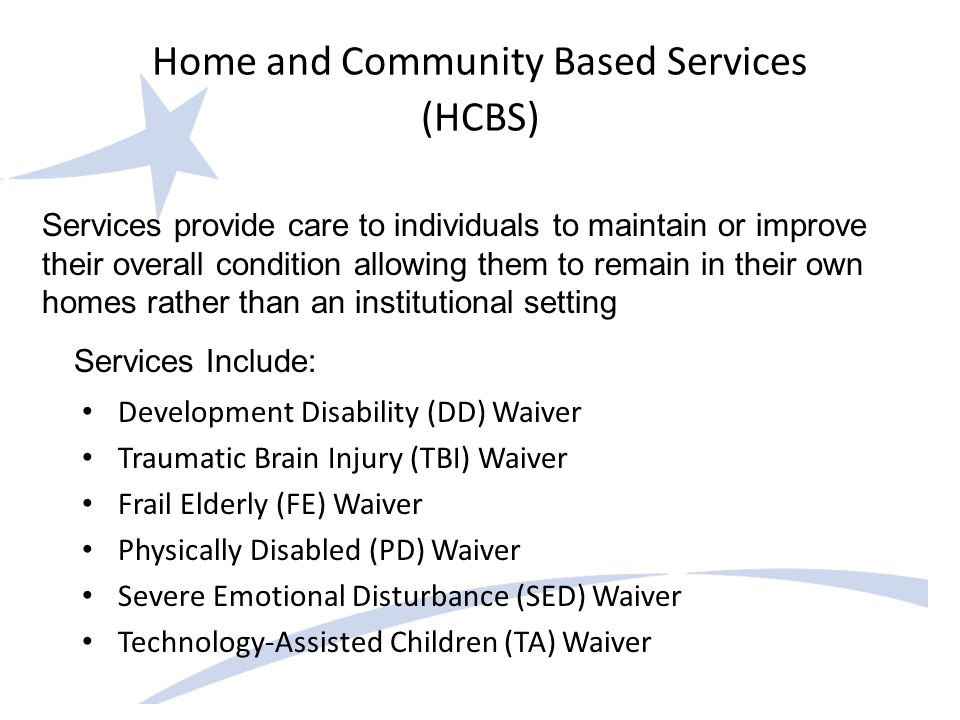 Home and Community Based Services (HCBS) Development Disability (DD) Waiver Traumatic Brain Injury (TBI) Waiver Frail Elderly (FE) Waiver Physically Disabled (PD) Waiver Severe Emotional Disturbance (SED) Waiver Technology-Assisted Children (TA) Waiver Services provide care to individuals to maintain or improve their overall condition allowing them to remain in their own homes rather than an institutional setting Services Include: