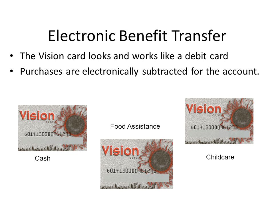 Electronic Benefit Transfer The Vision card looks and works like a debit card Purchases are electronically subtracted for the account.