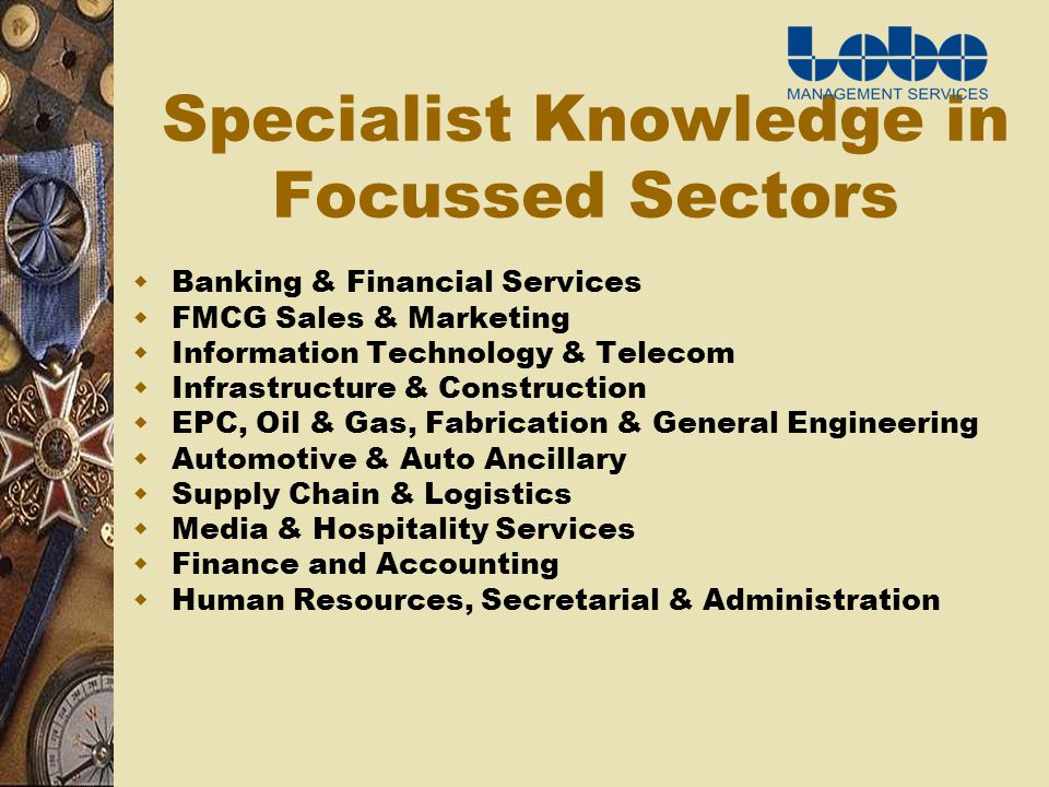 Specialist Knowledge in Focussed Sectors Banking & Financial Services FMCG Sales & Marketing Information Technology & Telecom Infrastructure & Construction EPC, Oil & Gas, Fabrication & General Engineering Automotive & Auto Ancillary Supply Chain & Logistics Media & Hospitality Services Finance and Accounting Human Resources, Secretarial & Administration