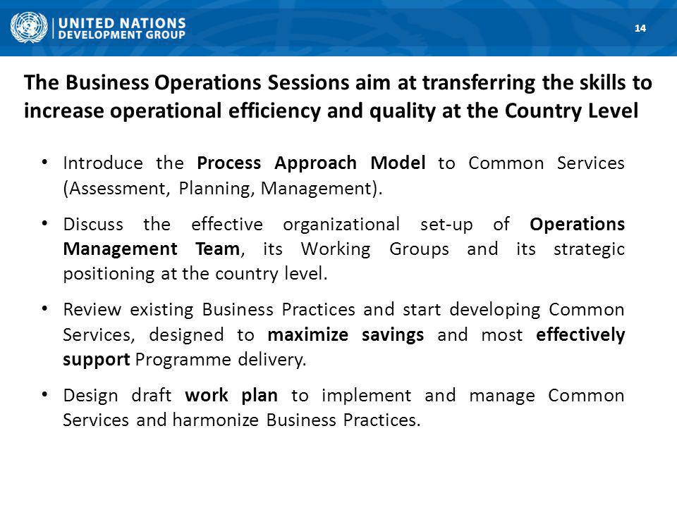 The Business Operations Sessions aim at transferring the skills to increase operational efficiency and quality at the Country Level Introduce the Process Approach Model to Common Services (Assessment, Planning, Management).