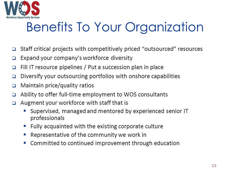 Benefits To Your Organization Staff critical projects with competitively priced outsourced resources Expand your companys workforce diversity Fill IT resource pipelines / Put a succession plan in place Diversify your outsourcing portfolios with onshore capabilities Maintain price/quality ratios Ability to offer full-time employment to WOS consultants Augment your workforce with staff that is Supervised, managed and mentored by experienced senior IT professionals Fully acquainted with the existing corporate culture Representative of the community we work in Committed to continued improvement through education 13