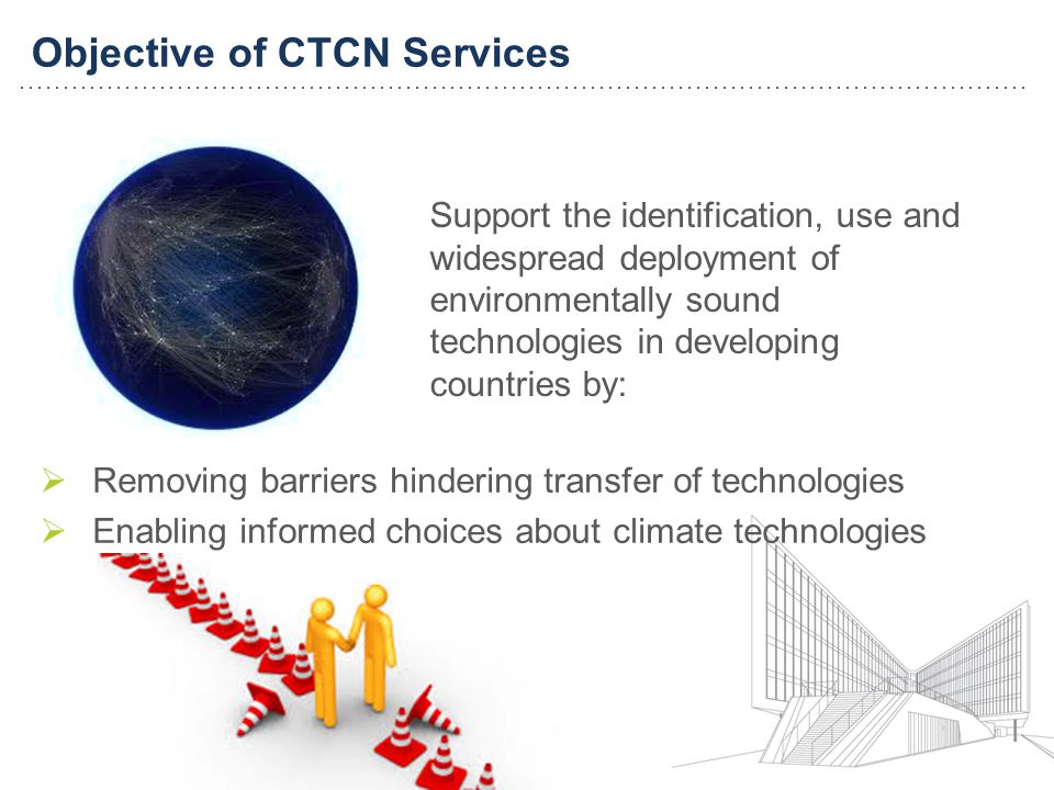 Objective of CTCN Services Support the identification, use and widespread deployment of environmentally sound technologies in developing countries by: Removing barriers hindering transfer of technologies Enabling informed choices about climate technologies
