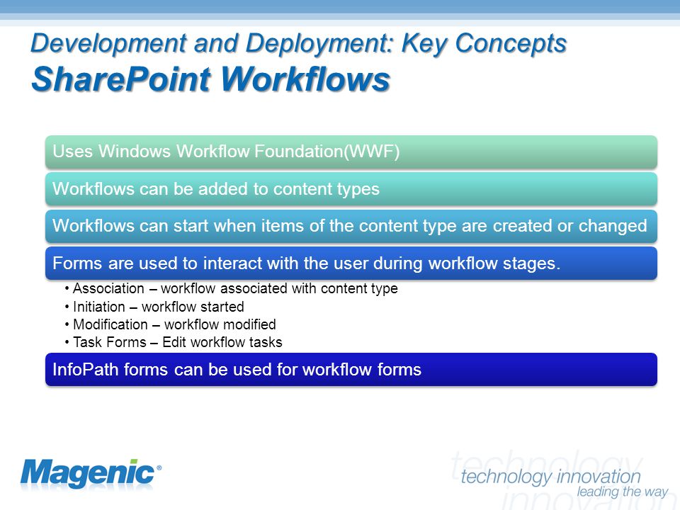 Development and Deployment: Key Concepts SharePoint Workflows Uses Windows Workflow Foundation(WWF)Workflows can be added to content typesWorkflows can start when items of the content type are created or changedForms are used to interact with the user during workflow stages.