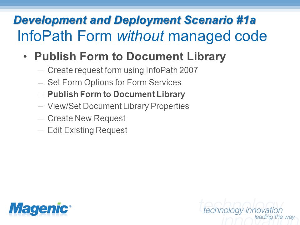 Development and Deployment Scenario #1a Development and Deployment Scenario #1a InfoPath Form without managed code Publish Form to Document Library –Create request form using InfoPath 2007 –Set Form Options for Form Services –Publish Form to Document Library –View/Set Document Library Properties –Create New Request –Edit Existing Request