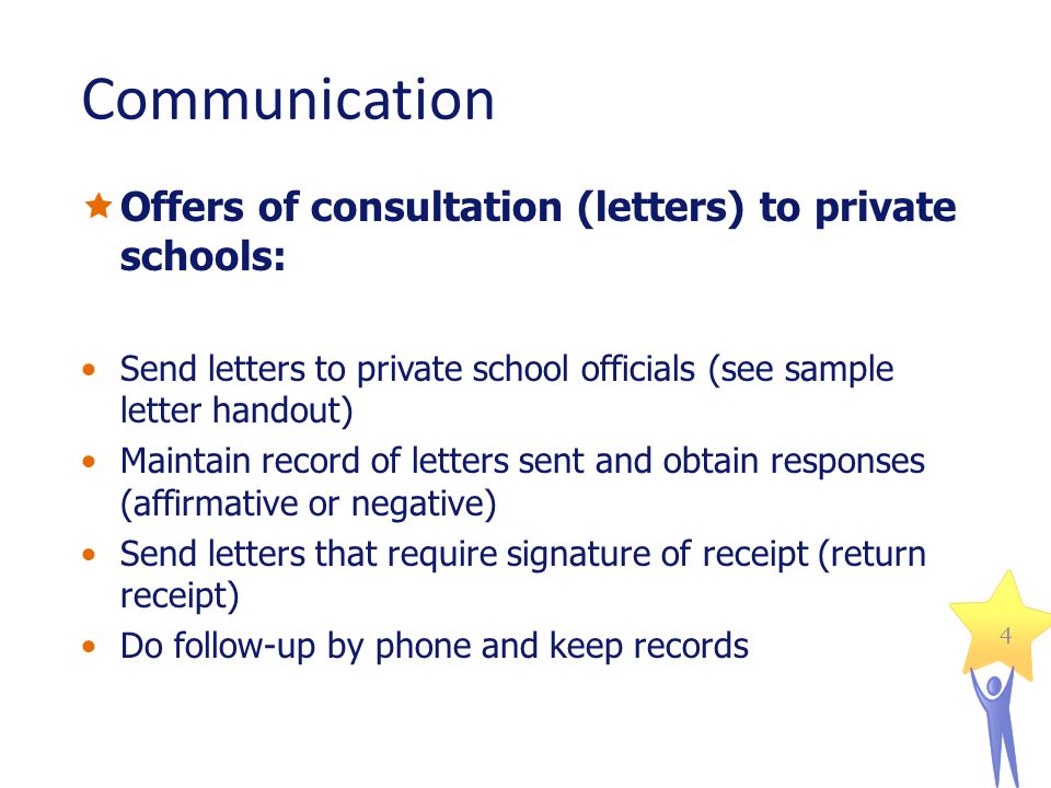4 Communication Offers of consultation (letters) to private schools: Send letters to private school officials (see sample letter handout) Maintain record of letters sent and obtain responses (affirmative or negative) Send letters that require signature of receipt (return receipt) Do follow-up by phone and keep records