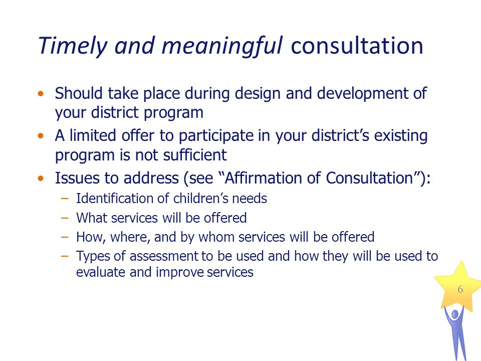 6 Timely and meaningful consultation Should take place during design and development of your district program A limited offer to participate in your districts existing program is not sufficient Issues to address (see Affirmation of Consultation): –Identification of childrens needs –What services will be offered –How, where, and by whom services will be offered –Types of assessment to be used and how they will be used to evaluate and improve services
