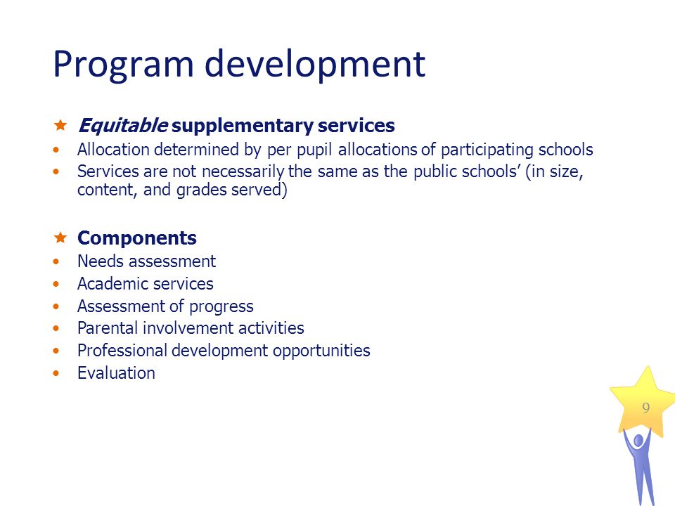 9 Program development Equitable supplementary services Allocation determined by per pupil allocations of participating schools Services are not necessarily the same as the public schools (in size, content, and grades served) Components Needs assessment Academic services Assessment of progress Parental involvement activities Professional development opportunities Evaluation