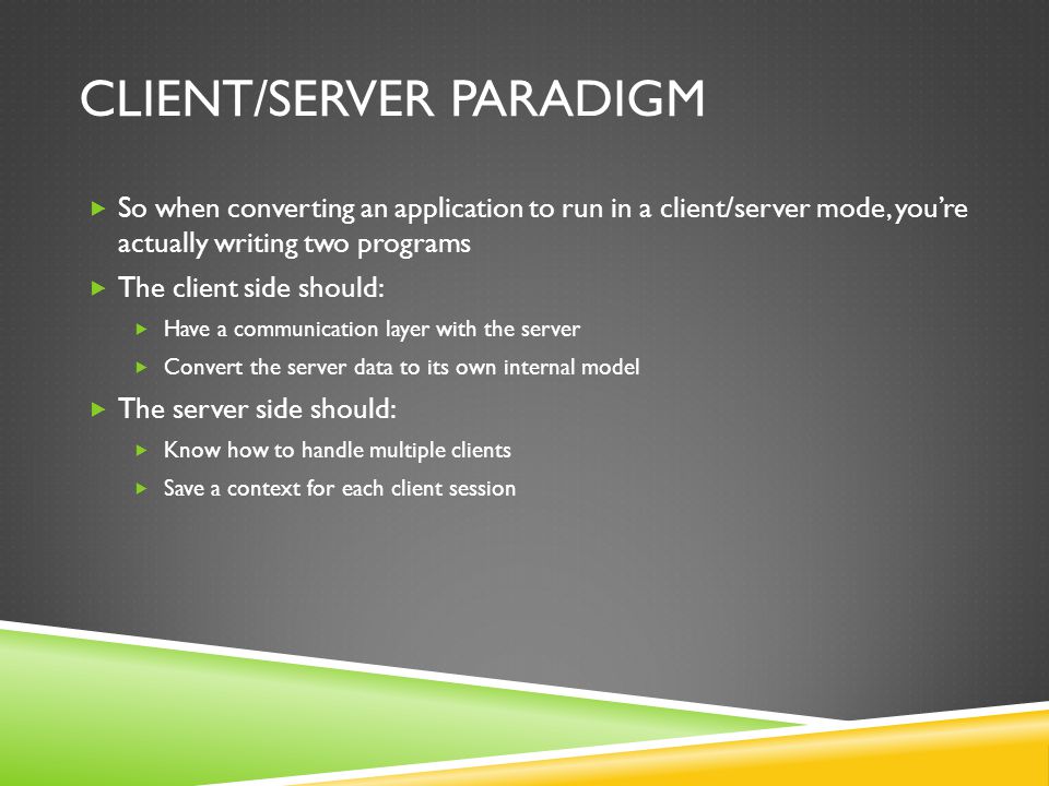 CLIENT/SERVER PARADIGM So when converting an application to run in a client/server mode, youre actually writing two programs The client side should: Have a communication layer with the server Convert the server data to its own internal model The server side should: Know how to handle multiple clients Save a context for each client session