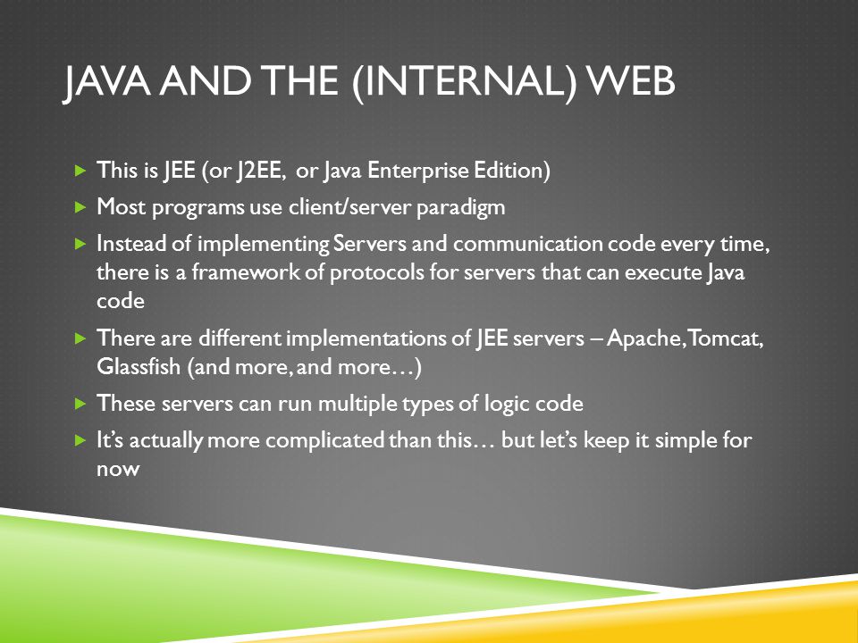 JAVA AND THE (INTERNAL) WEB This is JEE (or J2EE, or Java Enterprise Edition) Most programs use client/server paradigm Instead of implementing Servers and communication code every time, there is a framework of protocols for servers that can execute Java code There are different implementations of JEE servers – Apache, Tomcat, Glassfish (and more, and more…) These servers can run multiple types of logic code Its actually more complicated than this… but lets keep it simple for now