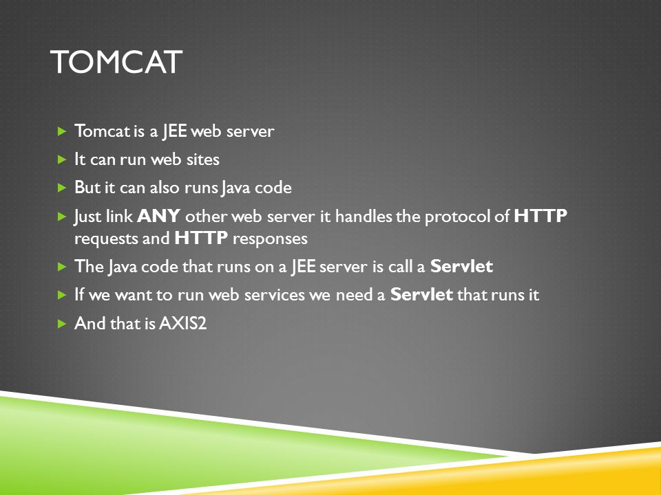 TOMCAT Tomcat is a JEE web server It can run web sites But it can also runs Java code Just link ANY other web server it handles the protocol of HTTP requests and HTTP responses The Java code that runs on a JEE server is call a Servlet If we want to run web services we need a Servlet that runs it And that is AXIS2