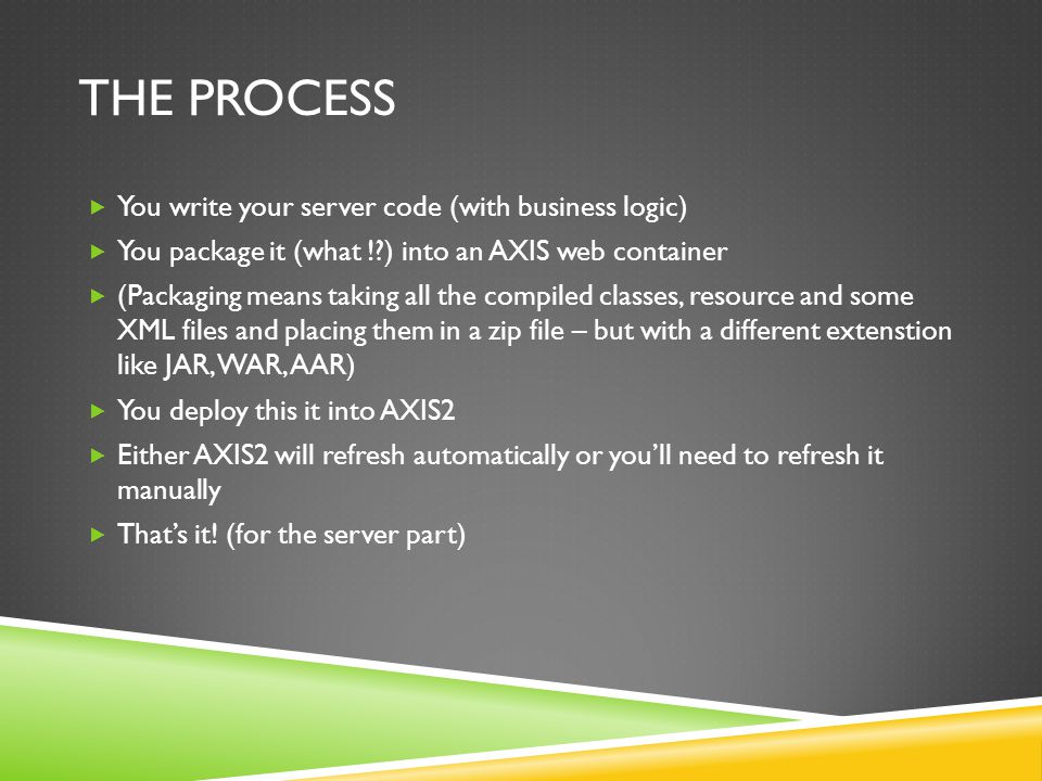 THE PROCESS You write your server code (with business logic) You package it (what ! ) into an AXIS web container (Packaging means taking all the compiled classes, resource and some XML files and placing them in a zip file – but with a different extenstion like JAR, WAR, AAR) You deploy this it into AXIS2 Either AXIS2 will refresh automatically or youll need to refresh it manually Thats it.