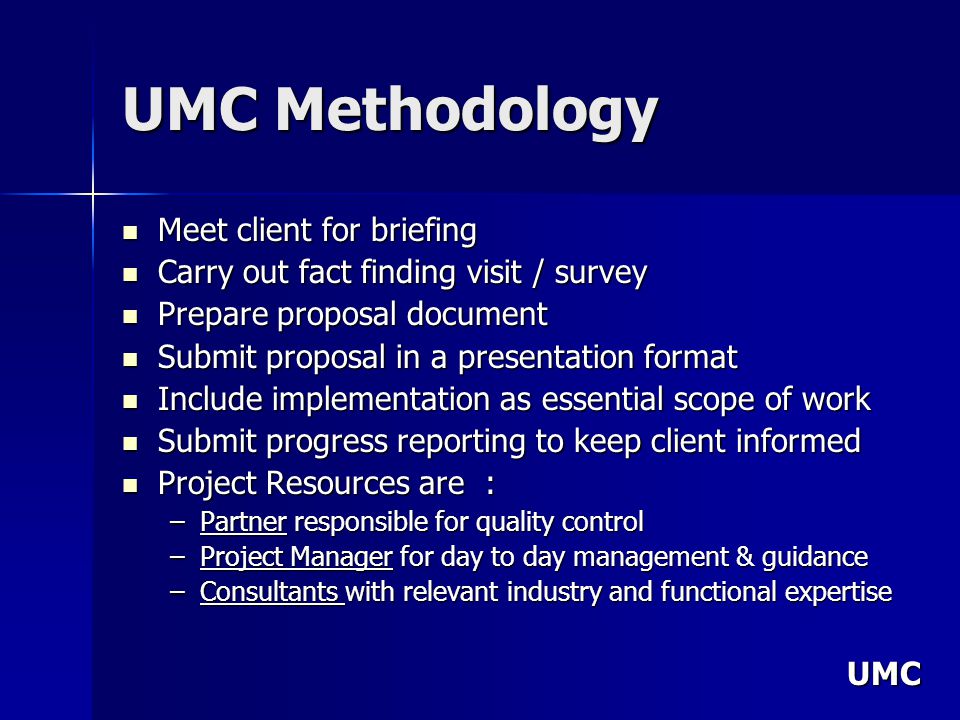 UMC UMC Methodology Meet client for briefing Meet client for briefing Carry out fact finding visit / survey Carry out fact finding visit / survey Prepare proposal document Prepare proposal document Submit proposal in a presentation format Submit proposal in a presentation format Include implementation as essential scope of work Include implementation as essential scope of work Submit progress reporting to keep client informed Submit progress reporting to keep client informed Project Resources are : Project Resources are : –Partner responsible for quality control –Project Manager for day to day management & guidance –Consultants with relevant industry and functional expertise