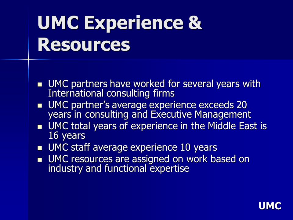 UMC UMC Experience & Resources UMC partners have worked for several years with International consulting firms UMC partners have worked for several years with International consulting firms UMC partners average experience exceeds 20 years in consulting and Executive Management UMC partners average experience exceeds 20 years in consulting and Executive Management UMC total years of experience in the Middle East is 16 years UMC total years of experience in the Middle East is 16 years UMC staff average experience 10 years UMC staff average experience 10 years UMC resources are assigned on work based on industry and functional expertise UMC resources are assigned on work based on industry and functional expertise
