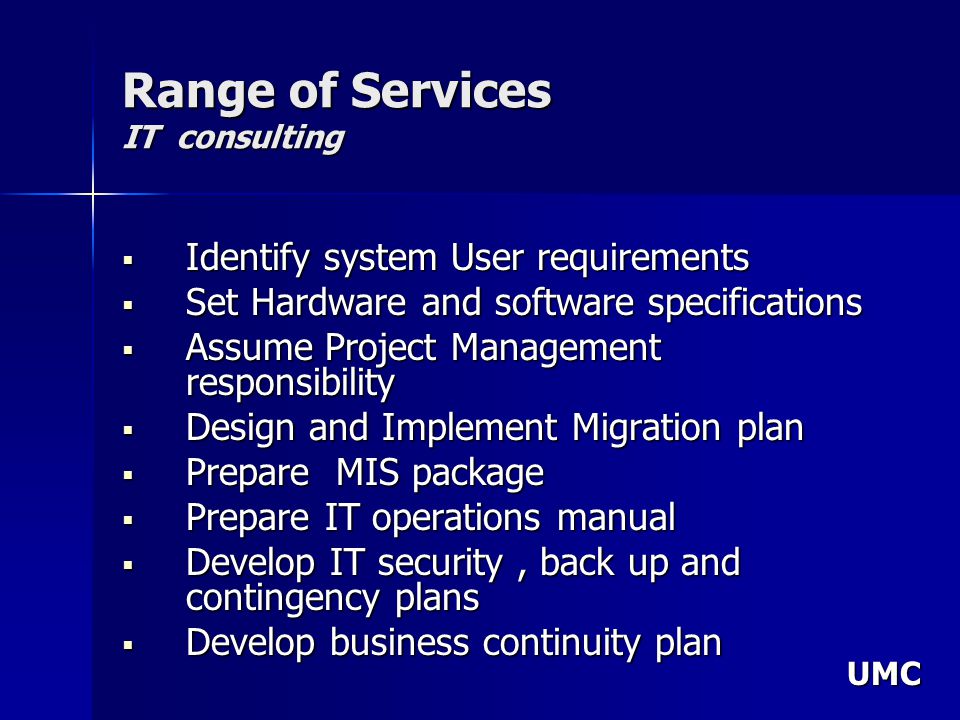 UMC Range of Services IT consulting Identify system User requirements Identify system User requirements Set Hardware and software specifications Set Hardware and software specifications Assume Project Management responsibility Assume Project Management responsibility Design and Implement Migration plan Design and Implement Migration plan Prepare MIS package Prepare MIS package Prepare IT operations manual Prepare IT operations manual Develop IT security, back up and contingency plans Develop IT security, back up and contingency plans Develop business continuity plan Develop business continuity plan