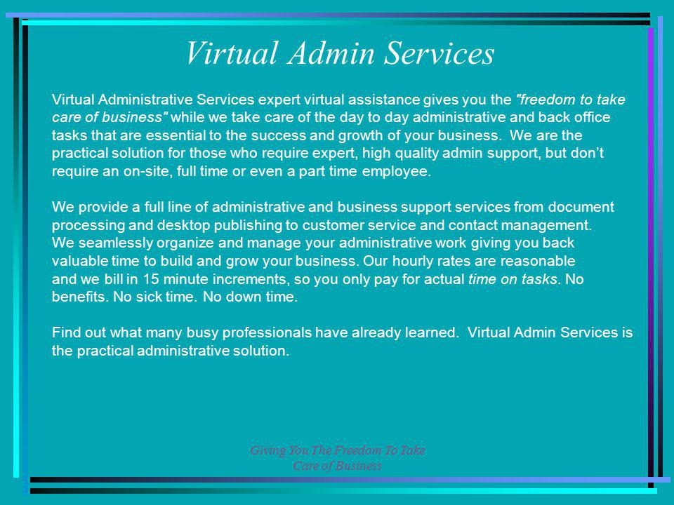 Giving You The Freedom To Take Care of Business Virtual Administrative Services expert virtual assistance gives you the freedom to take care of business while we take care of the day to day administrative and back office tasks that are essential to the success and growth of your business.