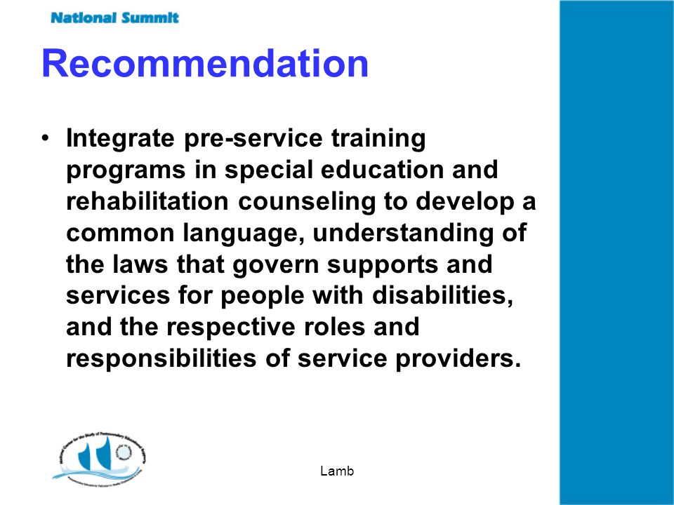 Lamb Recommendation Integrate pre-service training programs in special education and rehabilitation counseling to develop a common language, understanding of the laws that govern supports and services for people with disabilities, and the respective roles and responsibilities of service providers.