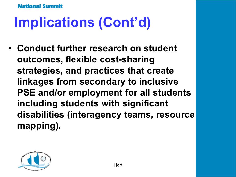 Hart Implications (Contd) Conduct further research on student outcomes, flexible cost-sharing strategies, and practices that create linkages from secondary to inclusive PSE and/or employment for all students including students with significant disabilities (interagency teams, resource mapping).
