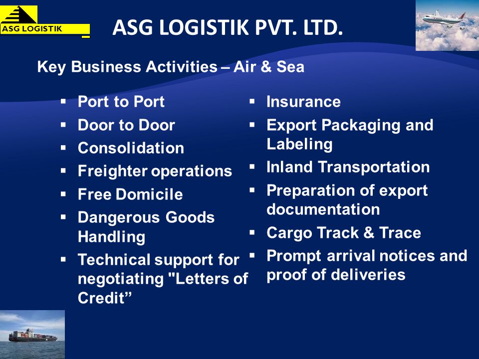 Key Business Activities – Air & Sea Port to Port Door to Door Consolidation Freighter operations Free Domicile Dangerous Goods Handling Technical support for negotiating Letters of Credit Insurance Export Packaging and Labeling Inland Transportation Preparation of export documentation Cargo Track & Trace Prompt arrival notices and proof of deliveries ASG LOGISTIK PVT.