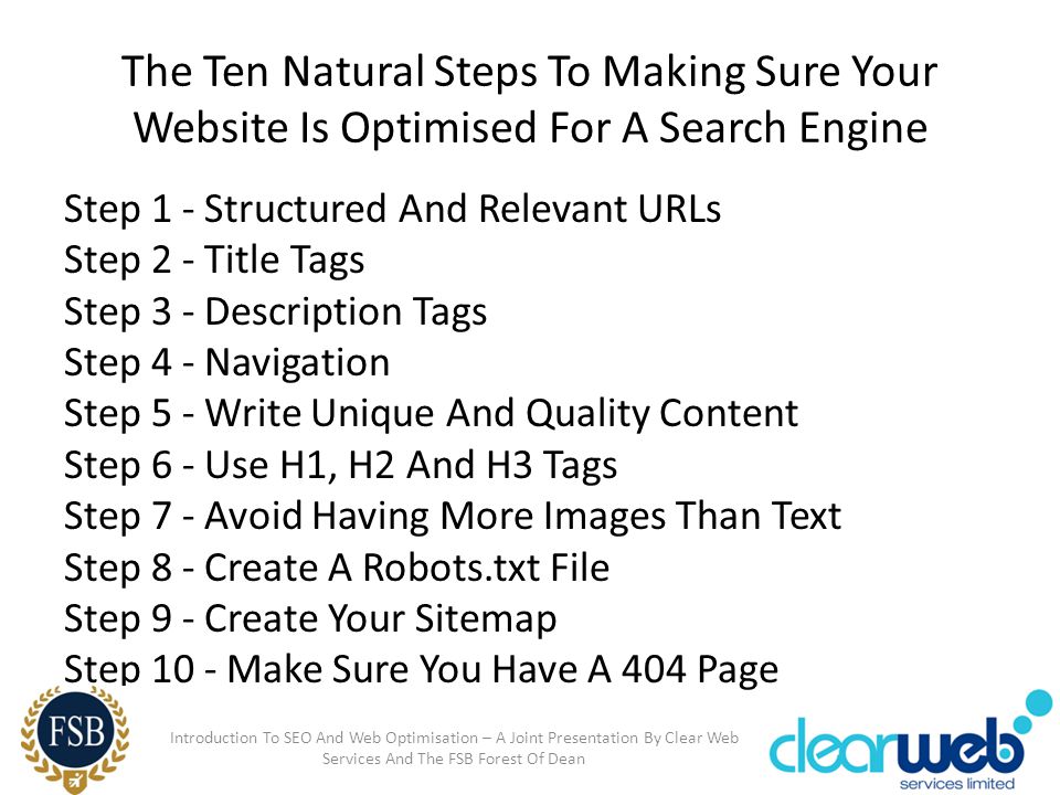 The Ten Natural Steps To Making Sure Your Website Is Optimised For A Search Engine Step 1 - Structured And Relevant URLs Step 2 - Title Tags Step 3 - Description Tags Step 4 - Navigation Step 5 - Write Unique And Quality Content Step 6 - Use H1, H2 And H3 Tags Step 7 - Avoid Having More Images Than Text Step 8 - Create A Robots.txt File Step 9 - Create Your Sitemap Step 10 - Make Sure You Have A 404 Page Introduction To SEO And Web Optimisation – A Joint Presentation By Clear Web Services And The FSB Forest Of Dean