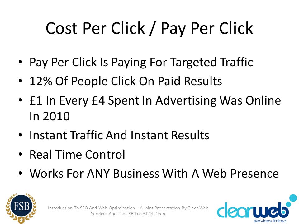 Cost Per Click / Pay Per Click Pay Per Click Is Paying For Targeted Traffic 12% Of People Click On Paid Results £1 In Every £4 Spent In Advertising Was Online In 2010 Instant Traffic And Instant Results Real Time Control Works For ANY Business With A Web Presence Introduction To SEO And Web Optimisation – A Joint Presentation By Clear Web Services And The FSB Forest Of Dean
