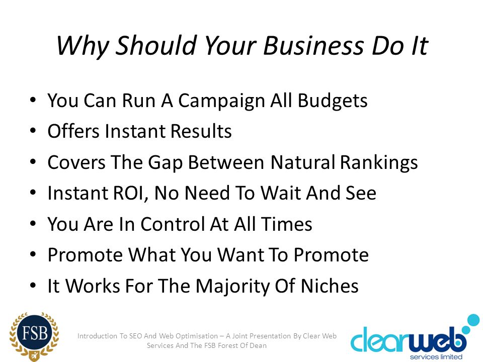 Why Should Your Business Do It You Can Run A Campaign All Budgets Offers Instant Results Covers The Gap Between Natural Rankings Instant ROI, No Need To Wait And See You Are In Control At All Times Promote What You Want To Promote It Works For The Majority Of Niches Introduction To SEO And Web Optimisation – A Joint Presentation By Clear Web Services And The FSB Forest Of Dean