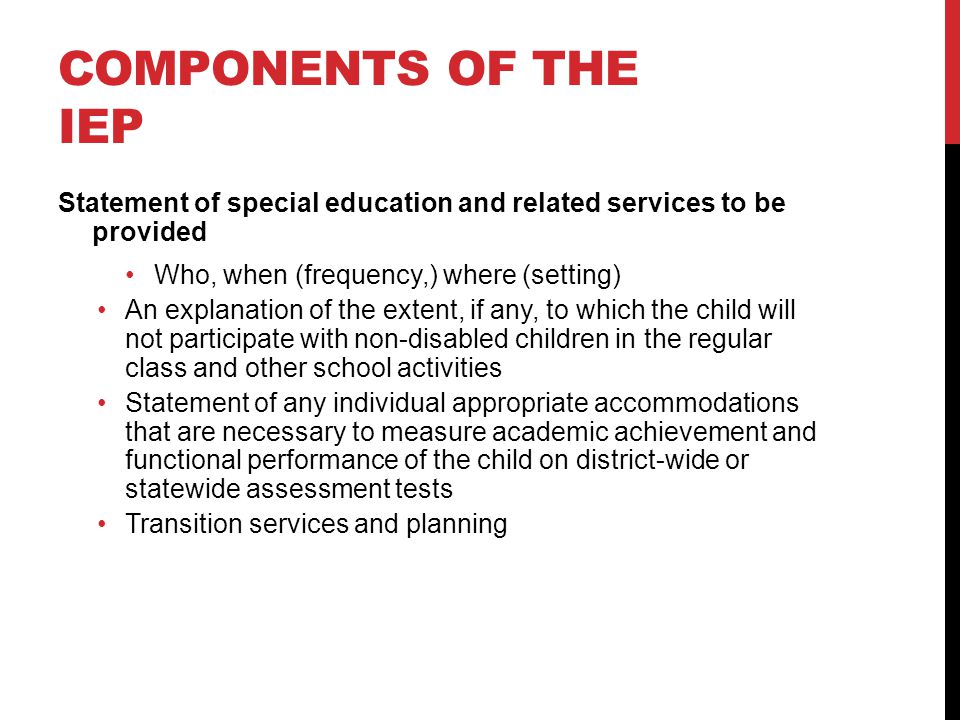 COMPONENTS OF THE IEP Statement of special education and related services to be provided Who, when (frequency,) where (setting) An explanation of the extent, if any, to which the child will not participate with non-disabled children in the regular class and other school activities Statement of any individual appropriate accommodations that are necessary to measure academic achievement and functional performance of the child on district-wide or statewide assessment tests Transition services and planning