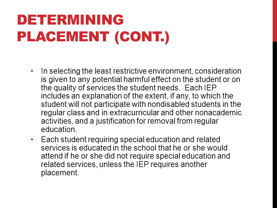 DETERMINING PLACEMENT (CONT.) In selecting the least restrictive environment, consideration is given to any potential harmful effect on the student or on the quality of services the student needs.