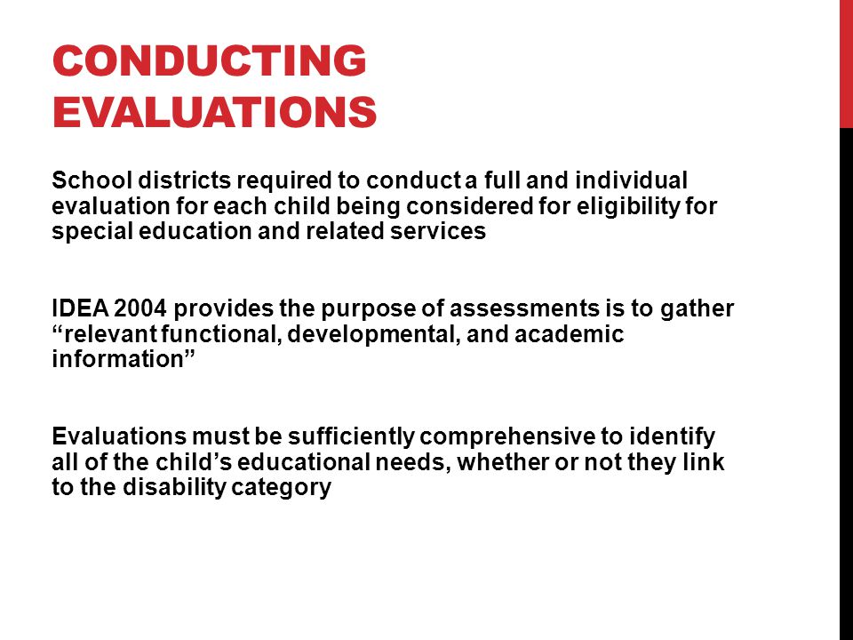 CONDUCTING EVALUATIONS School districts required to conduct a full and individual evaluation for each child being considered for eligibility for special education and related services IDEA 2004 provides the purpose of assessments is to gatherrelevant functional, developmental, and academic information Evaluations must be sufficiently comprehensive to identify all of the childs educational needs, whether or not they link to the disability category
