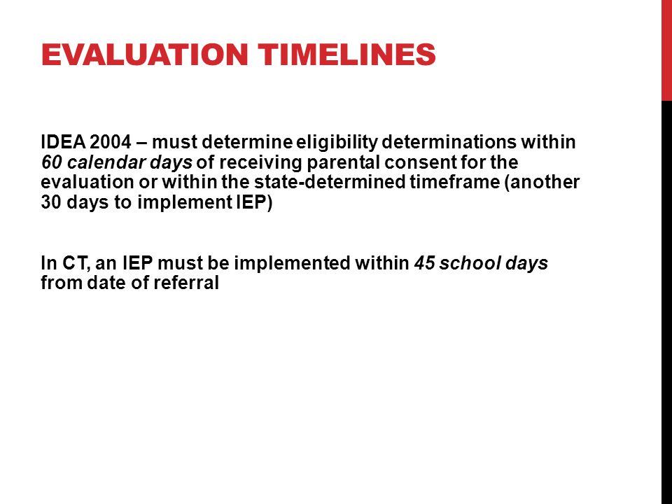 EVALUATION TIMELINES IDEA 2004 – must determine eligibility determinations within 60 calendar days of receiving parental consent for the evaluation or within the state-determined timeframe (another 30 days to implement IEP) In CT, an IEP must be implemented within 45 school days from date of referral