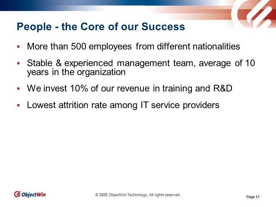 Page 13 People - the Core of our Success More than 500 employees from different nationalities Stable & experienced management team, average of 10 years in the organization We invest 10% of our revenue in training and R&D Lowest attrition rate among IT service providers © 2008 ObjectWin Technology.