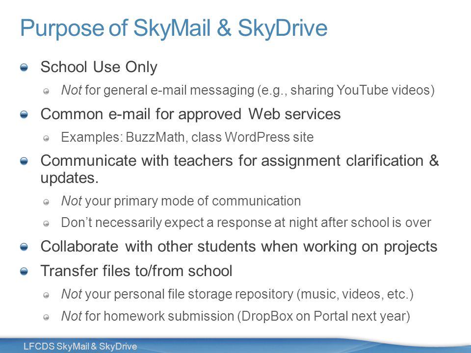 5 LFCDS SkyMail & SkyDrive Purpose of SkyMail & SkyDrive School Use Only Not for general  messaging (e.g., sharing YouTube videos) Common  for approved Web services Examples: BuzzMath, class WordPress site Communicate with teachers for assignment clarification & updates.