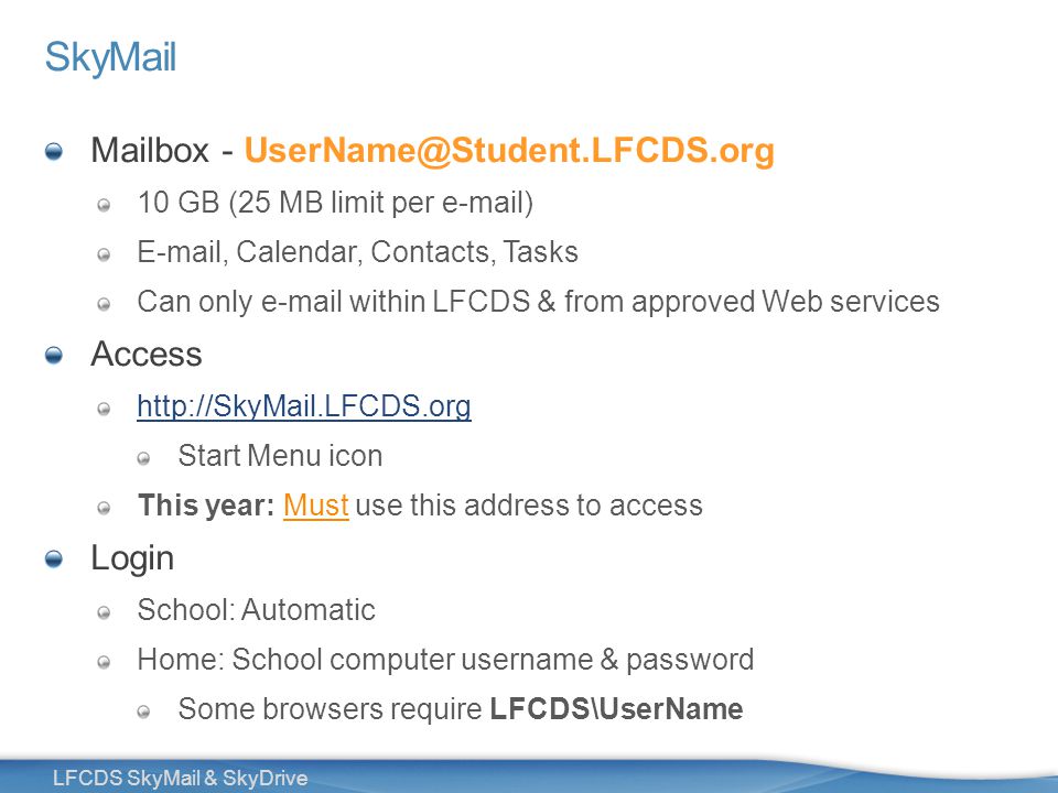 7 LFCDS SkyMail & SkyDrive SkyMail Mailbox - 10 GB (25 MB limit per  )  , Calendar, Contacts, Tasks Can only  within LFCDS & from approved Web services Access   Start Menu icon This year: Must use this address to access Login School: Automatic Home: School computer username & password Some browsers require LFCDS\UserName
