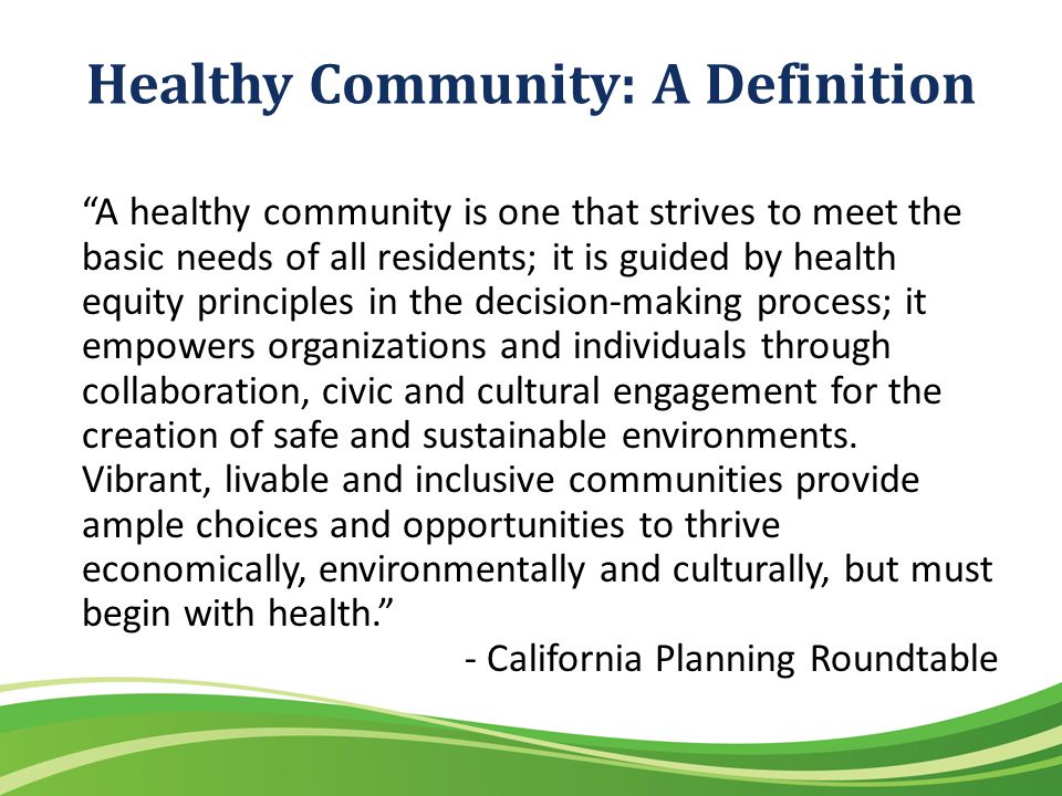 Healthy Community: A Definition A healthy community is one that strives to meet the basic needs of all residents; it is guided by health equity principles in the decision-making process; it empowers organizations and individuals through collaboration, civic and cultural engagement for the creation of safe and sustainable environments.